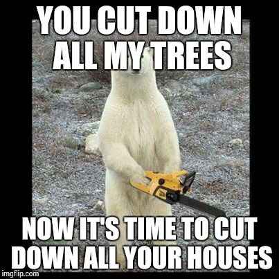 Chainsaw Bear Meme | YOU CUT DOWN ALL MY TREES; NOW IT'S TIME TO CUT DOWN ALL YOUR HOUSES | image tagged in memes,chainsaw bear | made w/ Imgflip meme maker