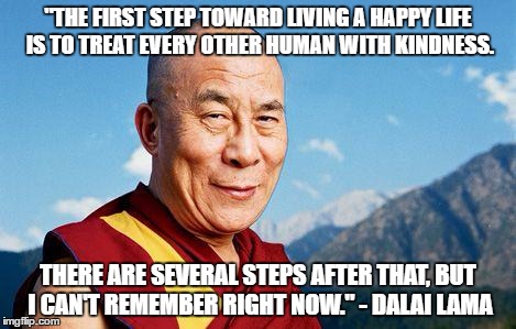 dalai-lama | "THE FIRST STEP TOWARD LIVING A HAPPY LIFE IS TO TREAT EVERY OTHER HUMAN WITH KINDNESS. THERE ARE SEVERAL STEPS AFTER THAT, BUT I CAN'T REMEMBER RIGHT NOW." - DALAI LAMA | image tagged in dalai-lama | made w/ Imgflip meme maker