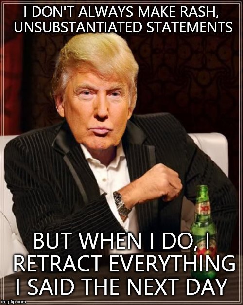 Trump Most Interesting Man In The World | I DON'T ALWAYS MAKE RASH, UNSUBSTANTIATED STATEMENTS; BUT WHEN I DO, I RETRACT EVERYTHING I SAID THE NEXT DAY | image tagged in trump most interesting man in the world | made w/ Imgflip meme maker