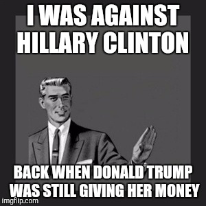 True story | I WAS AGAINST HILLARY CLINTON; BACK WHEN DONALD TRUMP WAS STILL GIVING HER MONEY | image tagged in memes,kill yourself guy,donald trump,hillary clinton | made w/ Imgflip meme maker