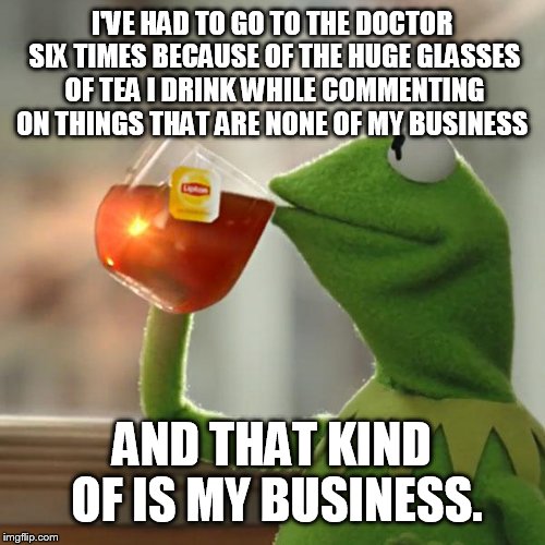 But That's None Of My Business Meme | I'VE HAD TO GO TO THE DOCTOR SIX TIMES BECAUSE OF THE HUGE GLASSES OF TEA I DRINK WHILE COMMENTING ON THINGS THAT ARE NONE OF MY BUSINESS; AND THAT KIND OF IS MY BUSINESS. | image tagged in memes,but thats none of my business,kermit the frog | made w/ Imgflip meme maker