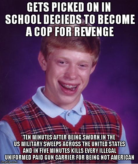 Bad Luck Brian | GETS PICKED ON IN SCHOOL DECIEDS TO BECOME A COP FOR REVENGE; TEN MINUTES AFTER BEING SWORN IN THE US MILITARY SWEEPS ACROSS THE UNITED STATES AND IN FIVE MINUTES KILLS EVERY ILLEGAL UNIFORMED PAID GUN CARRIER FOR BEING NOT AMERICAN | image tagged in memes,bad luck brian | made w/ Imgflip meme maker