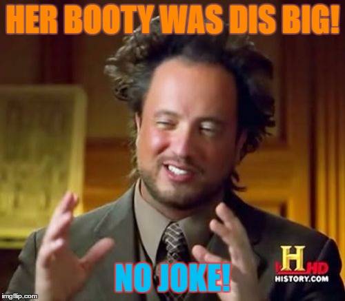 Ancient Aliens Meme | HER BOOTY WAS DIS BIG! NO JOKE! | image tagged in memes,ancient aliens | made w/ Imgflip meme maker