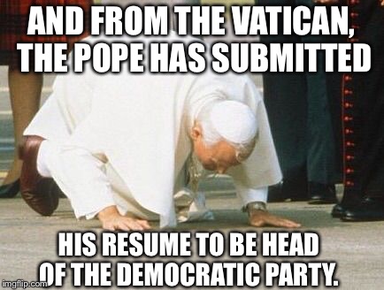 Pope on the Ropes! | AND FROM THE VATICAN, THE POPE HAS SUBMITTED; HIS RESUME TO BE HEAD OF THE DEMOCRATIC PARTY. | image tagged in pope kissing ground | made w/ Imgflip meme maker