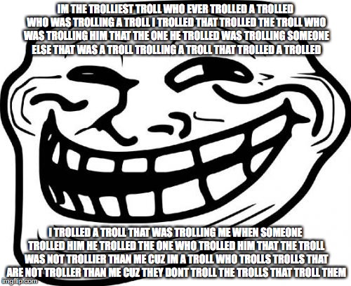 Troll Face Meme | IM THE TROLLIEST TROLL WHO EVER TROLLED A TROLLED WHO WAS TROLLING A TROLL I TROLLED THAT TROLLED THE TROLL WHO WAS TROLLING HIM THAT THE ONE HE TROLLED WAS TROLLING SOMEONE ELSE THAT WAS A TROLL TROLLING A TROLL THAT TROLLED A TROLLED; I TROLLED A TROLL THAT WAS TROLLING ME WHEN SOMEONE TROLLED HIM HE TROLLED THE ONE WHO TROLLED HIM THAT THE TROLL WAS NOT TROLLIER THAN ME CUZ IM A TROLL WHO TROLLS TROLLS THAT ARE NOT TROLLER THAN ME CUZ THEY DONT TROLL THE TROLLS THAT TROLL THEM | image tagged in memes,troll face | made w/ Imgflip meme maker