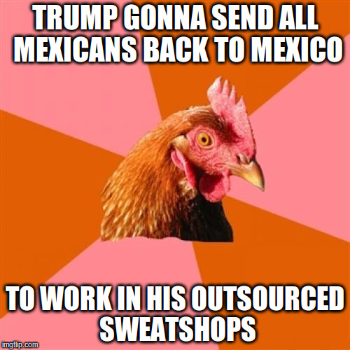Anti Joke Chicken Meme | TRUMP GONNA SEND ALL MEXICANS BACK TO MEXICO; TO WORK IN HIS OUTSOURCED SWEATSHOPS | image tagged in memes,anti joke chicken | made w/ Imgflip meme maker