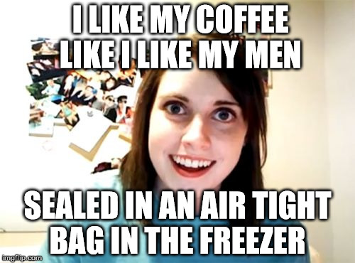 Overly Attached Girlfriend | I LIKE MY COFFEE LIKE I LIKE MY MEN; SEALED IN AN AIR TIGHT BAG IN THE FREEZER | image tagged in memes,overly attached girlfriend | made w/ Imgflip meme maker