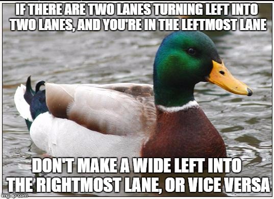 Actual Advice Mallard | IF THERE ARE TWO LANES TURNING LEFT INTO TWO LANES, AND YOU'RE IN THE LEFTMOST LANE; DON'T MAKE A WIDE LEFT INTO THE RIGHTMOST LANE, OR VICE VERSA | image tagged in memes,actual advice mallard,AdviceAnimals | made w/ Imgflip meme maker