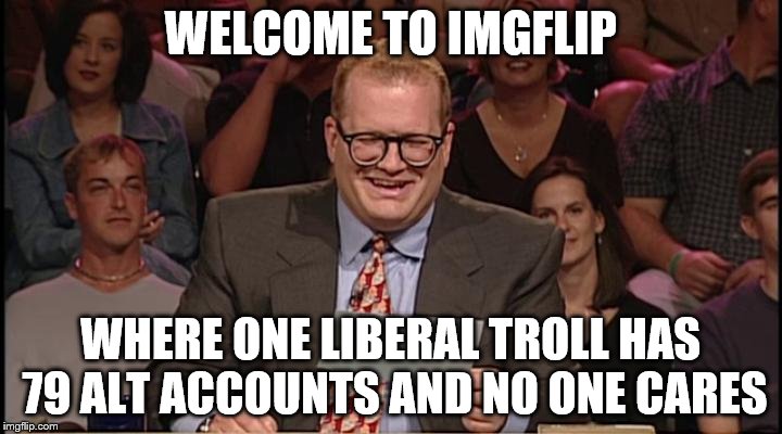 The talking points are always the same. | WELCOME TO IMGFLIP; WHERE ONE LIBERAL TROLL HAS 79 ALT ACCOUNTS AND NO ONE CARES | image tagged in whos line is it anyway,politics | made w/ Imgflip meme maker