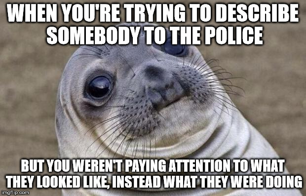 The other day a creepy middle-aged guy took photos of me through my front window. I bet he was a pedo. | WHEN YOU'RE TRYING TO DESCRIBE SOMEBODY TO THE POLICE; BUT YOU WEREN'T PAYING ATTENTION TO WHAT THEY LOOKED LIKE, INSTEAD WHAT THEY WERE DOING | image tagged in memes,awkward moment sealion | made w/ Imgflip meme maker