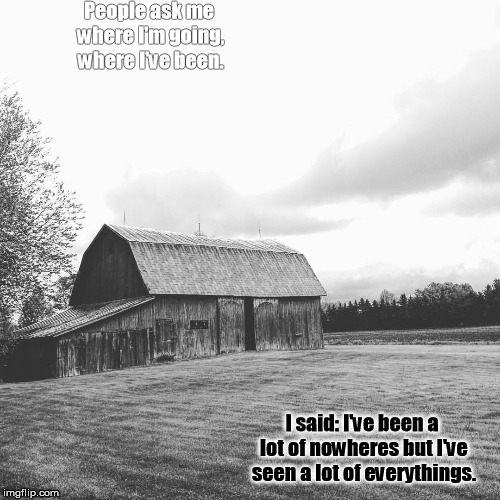 People ask me where I'm going, where I've been. I said: I've been a lot of nowheres but I've seen a lot of everythings. | image tagged in black and white,barn,lyrics,deep thoughts | made w/ Imgflip meme maker