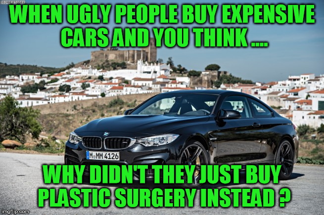 bmw | WHEN UGLY PEOPLE BUY EXPENSIVE CARS AND YOU THINK .... WHY DIDN'T THEY JUST BUY PLASTIC SURGERY INSTEAD ? | image tagged in bmw,luxurious,car,plastic surgery | made w/ Imgflip meme maker