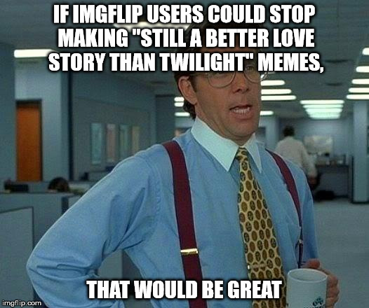 I don't like twilight, but these memes got old the moment they were made | IF IMGFLIP USERS COULD STOP MAKING "STILL A BETTER LOVE STORY THAN TWILIGHT" MEMES, THAT WOULD BE GREAT | image tagged in memes,that would be great | made w/ Imgflip meme maker