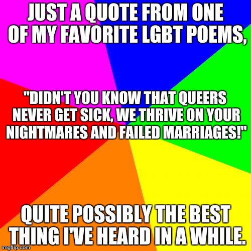 Blank Colored Background Meme | JUST A QUOTE FROM ONE OF MY FAVORITE LGBT POEMS, "DIDN'T YOU KNOW THAT QUEERS NEVER GET SICK,
WE THRIVE ON YOUR NIGHTMARES AND FAILED MARRIAGES!"; QUITE POSSIBLY THE BEST THING I'VE HEARD IN A WHILE. | image tagged in memes,blank colored background | made w/ Imgflip meme maker
