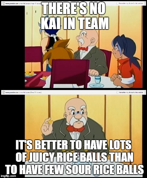 Beyblade episode 20 | THERE'S NO KAI IN TEAM; IT'S BETTER TO HAVE LOTS OF JUICY RICE BALLS THAN TO HAVE FEW SOUR RICE BALLS | image tagged in kai,ray,max | made w/ Imgflip meme maker