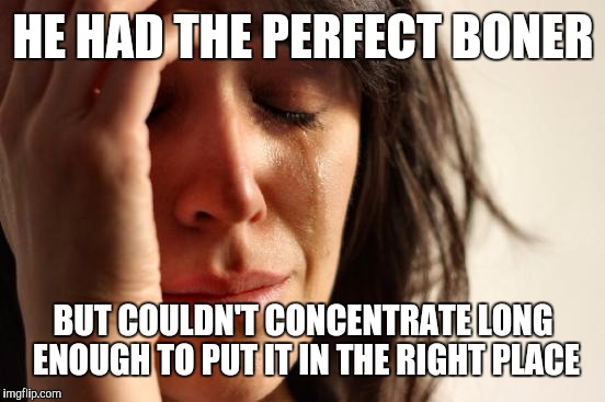 First World Problems Meme | HE HAD THE PERFECT BONER BUT COULDN'T CONCENTRATE LONG ENOUGH TO PUT IT IN THE RIGHT PLACE | image tagged in memes,first world problems | made w/ Imgflip meme maker