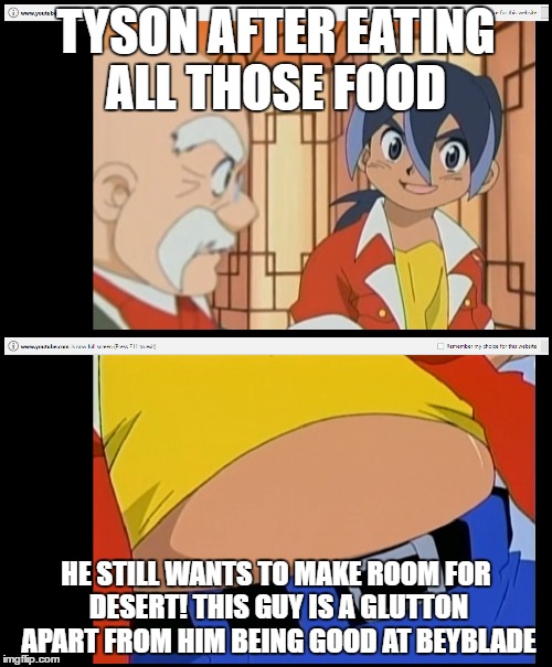 Beyblade episode 20 | TYSON AFTER EATING ALL THOSE FOOD; HE STILL WANTS TO MAKE ROOM FOR DESERT! THIS GUY IS A GLUTTON APART FROM HIM BEING GOOD AT BEYBLADE | image tagged in tyson,food,room for desert | made w/ Imgflip meme maker