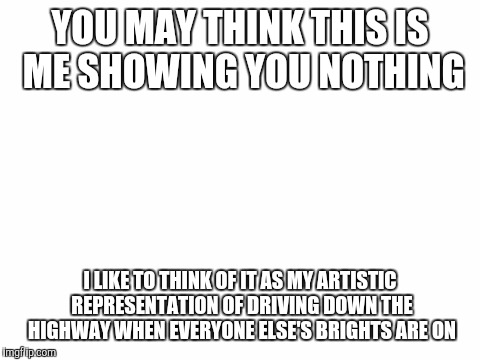Genious? Or Lazy? | YOU MAY THINK THIS IS ME SHOWING YOU NOTHING; I LIKE TO THINK OF IT AS MY ARTISTIC REPRESENTATION OF DRIVING DOWN THE HIGHWAY WHEN EVERYONE ELSE'S BRIGHTS ARE ON | image tagged in blank white template,funny,blind,artistic,think about it | made w/ Imgflip meme maker