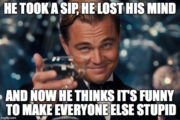 Leonardo Dicaprio Cheers Meme | HE TOOK A SIP, HE LOST HIS MIND; AND NOW HE THINKS IT'S FUNNY TO MAKE EVERYONE ELSE STUPID | image tagged in memes,leonardo dicaprio cheers | made w/ Imgflip meme maker