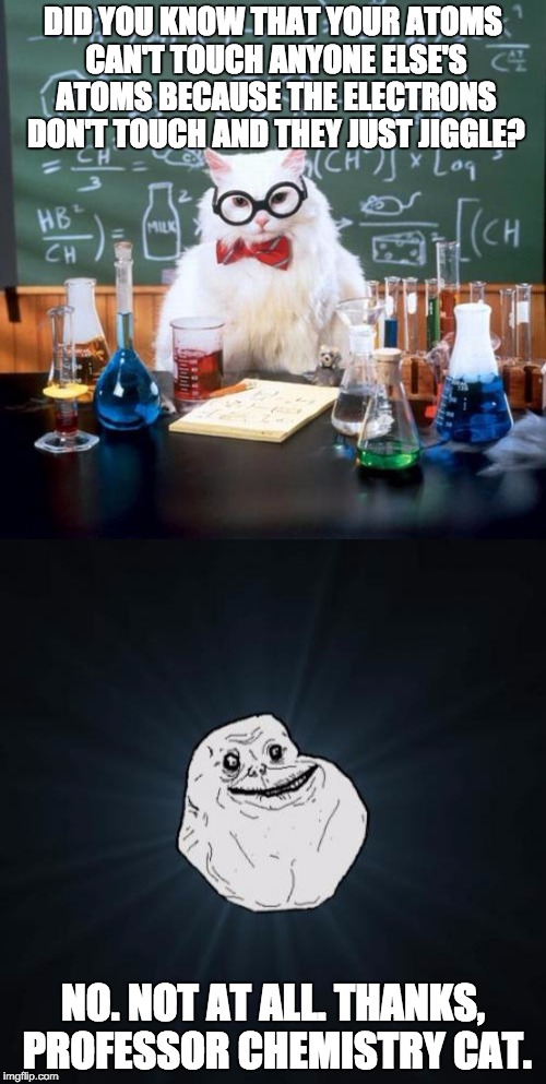 Forever Atom Alone | DID YOU KNOW THAT YOUR ATOMS CAN'T TOUCH ANYONE ELSE'S ATOMS BECAUSE THE ELECTRONS DON'T TOUCH AND THEY JUST JIGGLE? NO. NOT AT ALL. THANKS, PROFESSOR CHEMISTRY CAT. | image tagged in chemistry cat,forever alone | made w/ Imgflip meme maker