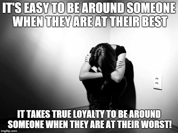 DEPRESSION SADNESS HURT PAIN ANXIETY | IT'S EASY TO BE AROUND SOMEONE WHEN THEY ARE AT THEIR BEST; IT TAKES TRUE LOYALTY TO BE AROUND SOMEONE WHEN THEY ARE AT THEIR WORST! | image tagged in depression sadness hurt pain anxiety | made w/ Imgflip meme maker