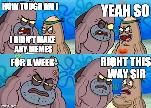 How tough am I? | YEAH SO; HOW TOUGH AM I; I DIDN'T MAKE ANY MEMES; FOR A WEEK; RIGHT THIS WAY SIR | image tagged in how tough am i | made w/ Imgflip meme maker