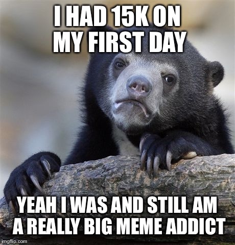 Confession Bear Meme | I HAD 15K ON MY FIRST DAY YEAH I WAS AND STILL AM A REALLY BIG MEME ADDICT | image tagged in memes,confession bear | made w/ Imgflip meme maker