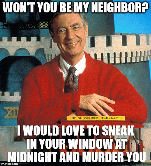 Mr. Rogers The Serial Killer | WON'T YOU BE MY NEIGHBOR? I WOULD LOVE TO SNEAK IN YOUR WINDOW AT MIDNIGHT AND MURDER YOU | image tagged in serial killer,mr rogers,meme | made w/ Imgflip meme maker