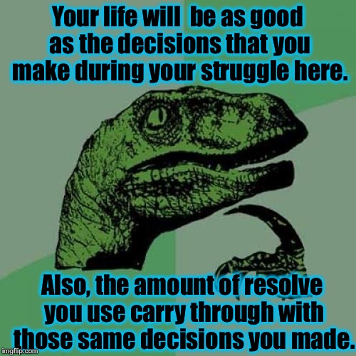 

Someone on ImgFlip today actually asked me "Will I have a good life?"  This was my answer.... | Your life will  be as good as the decisions that you make during your struggle here. Also, the amount of resolve you use carry through with those same decisions you made. | image tagged in memes,philosoraptor | made w/ Imgflip meme maker