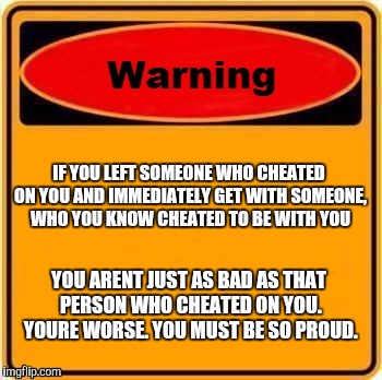 Warning Sign Meme | IF YOU LEFT SOMEONE WHO CHEATED ON YOU AND IMMEDIATELY GET WITH SOMEONE, WHO YOU KNOW CHEATED TO BE WITH YOU; YOU ARENT JUST AS BAD AS THAT PERSON WHO CHEATED ON YOU. YOURE WORSE. YOU MUST BE SO PROUD. | image tagged in memes,warning sign | made w/ Imgflip meme maker