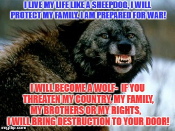 Prepared! | I LIVE MY LIFE LIKE A SHEEPDOG, I WILL PROTECT MY FAMILY, I AM PREPARED FOR WAR! I WILL BECOME A WOLF-  IF YOU THREATEN MY COUNTRY, MY FAMILY, MY BROTHERS OR MY RIGHTS,    I WILL BRING DESTRUCTION TO YOUR DOOR! | image tagged in sheep,sheepdog,wolf,isis,terrorist,tyrrants | made w/ Imgflip meme maker