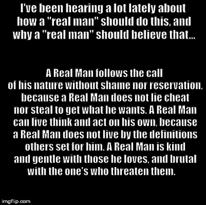 A Real Man | I've been hearing a lot lately about how a "real man" should do this, and why a "real man" should believe that... A Real Man follows the call of his nature without shame nor reservation, because a Real Man does not lie cheat nor steal to get what he wants. A Real Man can live think and act on his own, because a Real Man does not live by the definitions others set for him. A Real Man is kind and gentle with those he loves, and brutal with the one's who threaten them. | image tagged in a real man | made w/ Imgflip meme maker
