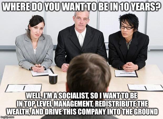 interview | WHERE DO YOU WANT TO BE IN 10 YEARS? WELL, I'M A SOCIALIST, SO I WANT TO BE IN TOP LEVEL MANAGEMENT, REDISTRIBUTE THE WEALTH, AND DRIVE THIS COMPANY INTO THE GROUND | image tagged in interview | made w/ Imgflip meme maker