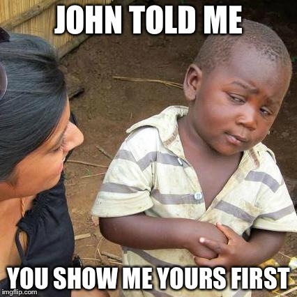 Third World Skeptical Kid | JOHN TOLD ME; YOU SHOW ME YOURS FIRST | image tagged in memes,third world skeptical kid | made w/ Imgflip meme maker