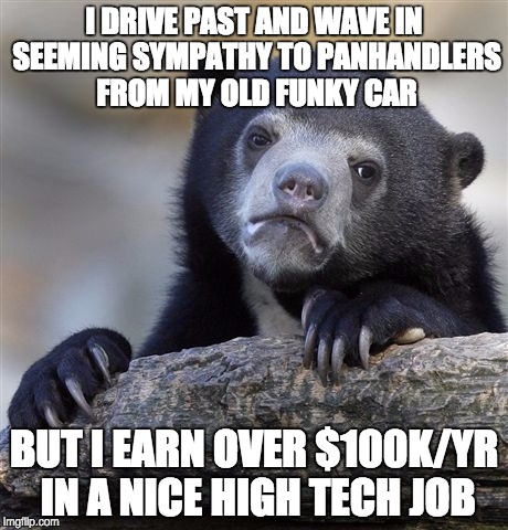 Confession Bear | I DRIVE PAST AND WAVE IN SEEMING SYMPATHY TO PANHANDLERS FROM MY OLD FUNKY CAR; BUT I EARN OVER $100K/YR IN A NICE HIGH TECH JOB | image tagged in memes,confession bear,AdviceAnimals | made w/ Imgflip meme maker