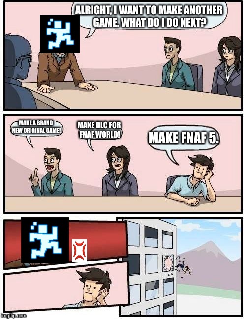 Boardroom Meeting Suggestion Meme | ALRIGHT, I WANT TO MAKE ANOTHER GAME. WHAT DO I DO NEXT? MAKE A BRAND NEW ORIGINAL GAME! MAKE DLC FOR FNAF WORLD! MAKE FNAF 5. | image tagged in memes,boardroom meeting suggestion | made w/ Imgflip meme maker