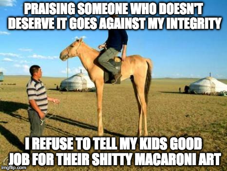 PRAISING SOMEONE WHO DOESN'T DESERVE IT GOES AGAINST MY INTEGRITY; I REFUSE TO TELL MY KIDS GOOD JOB FOR THEIR SHITTY MACARONI ART | image tagged in AdviceAnimals | made w/ Imgflip meme maker