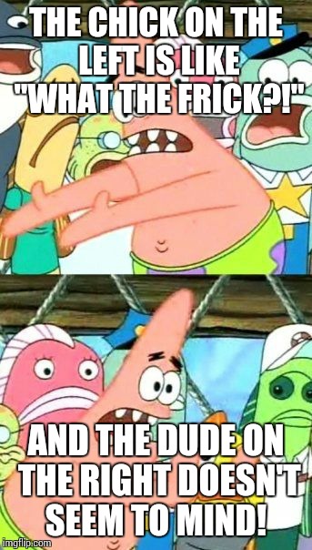 Put It Somewhere Else Patrick Meme | THE CHICK ON THE LEFT IS LIKE "WHAT THE FRICK?!" AND THE DUDE ON THE RIGHT DOESN'T SEEM TO MIND! | image tagged in memes,put it somewhere else patrick | made w/ Imgflip meme maker
