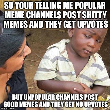 Third World Skeptical Kid Meme | SO YOUR TELLING ME POPULAR MEME CHANNELS POST SHITTY MEMES AND THEY GET UPVOTES; BUT UNPOPULAR CHANNELS POST GOOD MEMES AND THEY GET NO UPVOTES | image tagged in memes,third world skeptical kid | made w/ Imgflip meme maker