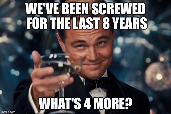 Leonardo Dicaprio Cheers Meme | WE'VE BEEN SCREWED FOR THE LAST 8 YEARS WHAT'S 4 MORE? | image tagged in memes,leonardo dicaprio cheers | made w/ Imgflip meme maker