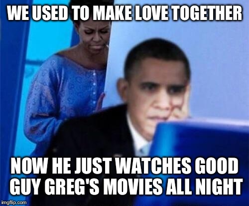 WE USED TO MAKE LOVE TOGETHER NOW HE JUST WATCHES GOOD GUY GREG'S MOVIES ALL NIGHT | made w/ Imgflip meme maker