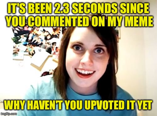 How I feel sometimes | IT'S BEEN 2.3 SECONDS SINCE YOU COMMENTED ON MY MEME; WHY HAVEN'T YOU UPVOTED IT YET | image tagged in memes,overly attached girlfriend | made w/ Imgflip meme maker