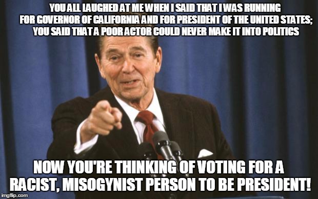The joke's on you! | YOU ALL LAUGHED AT ME WHEN I SAID THAT I WAS RUNNING FOR GOVERNOR OF CALIFORNIA AND FOR PRESIDENT OF THE UNITED STATES; YOU SAID THAT A POOR ACTOR COULD NEVER MAKE IT INTO POLITICS; NOW YOU'RE THINKING OF VOTING FOR A RACIST, MISOGYNIST PERSON TO BE PRESIDENT! | image tagged in ronald reagan | made w/ Imgflip meme maker