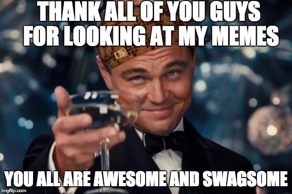 Leonardo Dicaprio Cheers | THANK ALL OF YOU GUYS FOR LOOKING AT MY MEMES; YOU ALL ARE AWESOME AND SWAGSOME | image tagged in memes,leonardo dicaprio cheers,scumbag | made w/ Imgflip meme maker