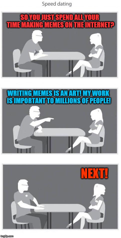 are memes really that important? | SO YOU JUST SPEND ALL YOUR TIME MAKING MEMES ON THE INTERNET? WRITING MEMES IS AN ART! MY WORK IS IMPORTANT TO MILLIONS OF PEOPLE! NEXT! | image tagged in speed dating,memes | made w/ Imgflip meme maker