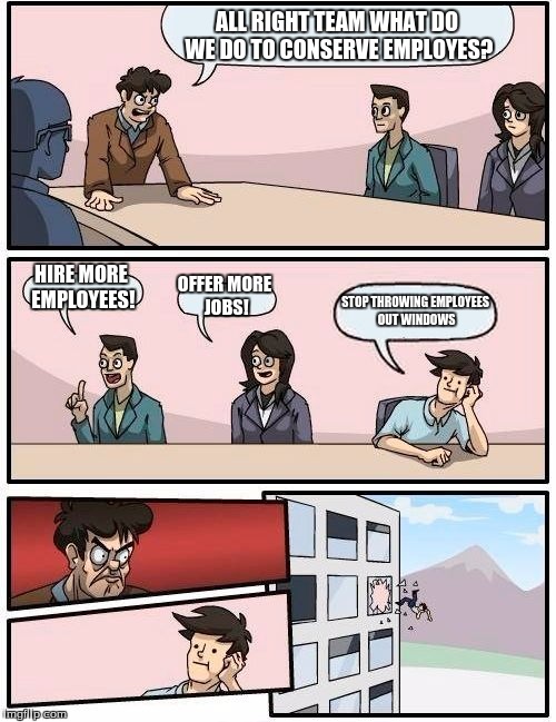 Boardroom Meeting Suggestion | ALL RIGHT TEAM WHAT DO WE DO TO CONSERVE EMPLOYES? HIRE MORE EMPLOYEES! OFFER MORE JOBS! STOP THROWING EMPLOYEES OUT WINDOWS | image tagged in memes,boardroom meeting suggestion | made w/ Imgflip meme maker