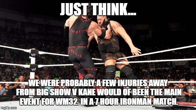 Big Show v Kane | JUST THINK... WE WERE PROBABLY A FEW INJURIES AWAY FROM BIG SHOW V KANE WOULD OF BEEN THE MAIN EVENT FOR WM32. IN A 7 HOUR IRONMAN MATCH. | image tagged in big show v kane | made w/ Imgflip meme maker