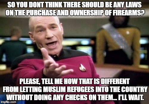Picard Wtf Meme | SO YOU DONT THINK THERE SHOULD BE ANY LAWS ON THE PURCHASE AND OWNERSHIP OF FIREARMS? PLEASE, TELL ME HOW THAT IS DIFFERENT FROM LETTING MUSLIM REFUGEES INTO THE COUNTRY WITHOUT DOING ANY CHECKS ON THEM... I'LL WAIT. | image tagged in memes,picard wtf | made w/ Imgflip meme maker
