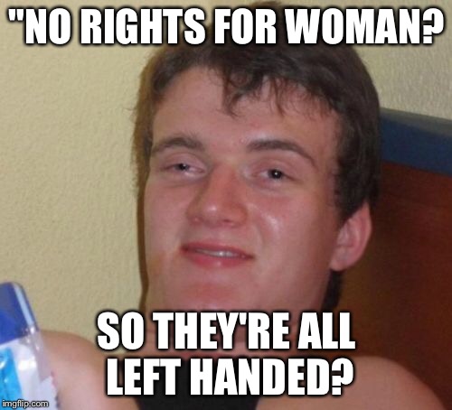 10 Guy Meme | "NO RIGHTS FOR WOMAN? SO THEY'RE ALL LEFT HANDED? | image tagged in memes,10 guy | made w/ Imgflip meme maker