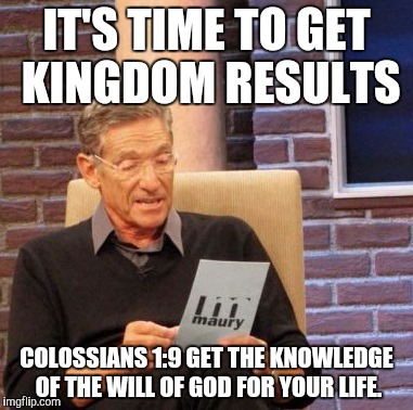 Maury Lie Detector Meme | IT'S TIME TO GET KINGDOM RESULTS; COLOSSIANS 1:9
GET THE KNOWLEDGE OF THE WILL OF GOD FOR YOUR LIFE. | image tagged in memes,maury lie detector | made w/ Imgflip meme maker